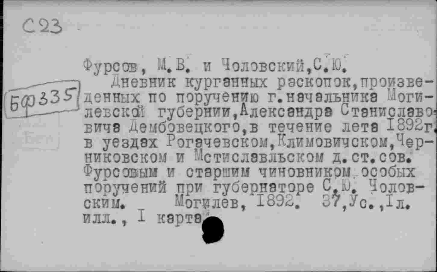 ﻿С23
Фурсов, М.В, и Чолобский,С.Ю.
і Дневник курганных раскопок,произве-$33-Я денных по поручению г.начальника Моги-.1——-ілевсксй губернии,Александра Станиславе' вича Дембовецкого,в течение лета 1892г в уездах Рогэчевском,Климовичском,Чер-никовском и Мстиславльском д.ст.сов. Фурсовым и старшим чиновником особых поручений при губернаторе С.Ю. Чолов-скйм. Могилев, 1892. 37,Ус. ,1л. илл., I картам